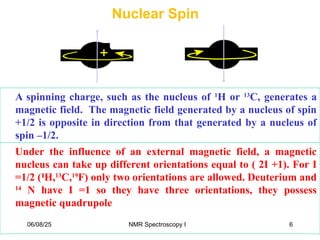 Nuclear Spin
A spinning charge, such as the nucleus of 1
H or 13
C, generates a
magnetic field. The magnetic field generated by a nucleus of spin
+1/2 is opposite in direction from that generated by a nucleus of
spin –1/2.
Under the influence of an external magnetic field, a magnetic
nucleus can take up different orientations equal to ( 2I +1). For I
=1/2 (1
1
H,13
C,19
F) only two orientations are allowed. Deuterium and
14
N have I =1 so they have three orientations, they possess
magnetic quadrupole
06/08/25 6
NMR Spectroscopy I
 