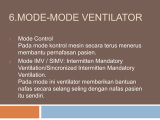 6.MODE-MODE VENTILATOR
1. Mode Control
Pada mode kontrol mesin secara terus menerus
membantu pernafasan pasien.
2. Mode IMV / SIMV: Intermitten Mandatory
Ventilation/Sincronized Intermitten Mandatory
Ventilation.
Pada mode ini ventilator memberikan bantuan
nafas secara selang seling dengan nafas pasien
itu sendiri.
 