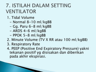 1. Tidal Volume
- Normal 8-10 ml/kgBB
- Gg. Paru 6-8 ml/kgBB
- ARDS 4-6 ml/kgBB
- PPOK 5-8 ml/kgBB
2. Minute Volume (TV X RR atau 100 ml/kgBB)
3. Respiratory Rate
4. PEEP (Positive End Expiratory Pressure) yakni
tekanan positif yg disisakan dan diberikan
pada akhir ekspirasi.
 