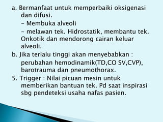 a. Bermanfaat untuk memperbaiki oksigenasi
dan difusi.
- Membuka alveoli
- melawan tek. Hidrostatik, membantu tek.
Onkotik dan mendorong cairan keluar
alveoli.
b. Jika terlalu tinggi akan menyebabkan :
perubahan hemodinamik(TD,CO SV,CVP),
barotrauma dan pneumothorax.
5. Trigger : Nilai picuan mesin untuk
memberikan bantuan tek. Pd saat inspirasi
sbg pendeteksi usaha nafas pasien.
 