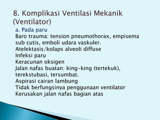 8. Komplikasi Ventilasi Mekanik
(Ventilator)
a. Pada paru
Baro trauma: tension pneumothorax, empisema
sub cutis, emboli udara vaskuler.
Atelektasis/kolaps alveoli diffuse
Infeksi paru
Keracunan oksigen
Jalan nafas buatan: king-king (tertekuk),
terekstubasi, tersumbat.
Aspirasi cairan lambung
Tidak berfungsinya penggunaan ventilator
Kerusakan jalan nafas bagian atas
 