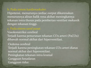 b. Pada sistem kardiovaskuler
Hipotensi, menurunya cardiac output dikarenakan
menurunnya aliran balik vena akibat meningkatnya
tekanan intra thorax pada pemberian ventilasi mekanik
dengan tekanan tinggi.
c. Pada sistem saraf pusat
Vasokonstriksi cerebral
Terjadi karena penurunan tekanan CO2 arteri (PaCO2)
dibawah normal akibat dari hiperventilasi.
Oedema cerebral
Terjadi karena peningkatan tekanan CO2 arteri diatas
normal akibat dari hipoventilasi.
Peningkatan tekanan intra kranial
Gangguan kesadaran
Gangguan tidur.
 
