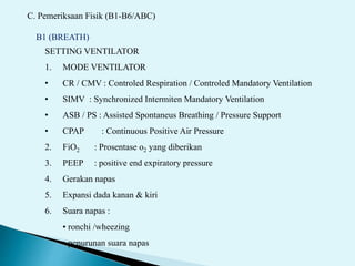 C. Pemeriksaan Fisik (B1-B6/ABC)
B1 (BREATH)
SETTING VENTILATOR
1. MODE VENTILATOR
• CR / CMV : Controled Respiration / Controled Mandatory Ventilation
• SIMV : Synchronized Intermiten Mandatory Ventilation
• ASB / PS : Assisted Spontaneus Breathing / Pressure Support
• CPAP : Continuous Positive Air Pressure
2. FiO2 : Prosentase o2 yang diberikan
3. PEEP : positive end expiratory pressure
4. Gerakan napas
5. Expansi dada kanan & kiri
6. Suara napas :
• ronchi /wheezing
• penurunan suara napas
 