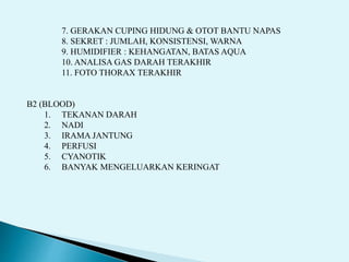 7. GERAKAN CUPING HIDUNG & OTOT BANTU NAPAS
8. SEKRET : JUMLAH, KONSISTENSI, WARNA
9. HUMIDIFIER : KEHANGATAN, BATAS AQUA
10. ANALISA GAS DARAH TERAKHIR
11. FOTO THORAX TERAKHIR
B2 (BLOOD)
1. TEKANAN DARAH
2. NADI
3. IRAMA JANTUNG
4. PERFUSI
5. CYANOTIK
6. BANYAK MENGELUARKAN KERINGAT
 