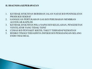 II. DIAGNOSA KEPERAWATAN
1. KETIDAK EFEKTIFAN BERSIHAN JALAN NAFAS B/D PENINGKATAN
PRODUKSI SEKRAT
2. GANGGUAN PERTUKARAN GAS B/D PERUBAHAN MEMBRAN
ALVEOLAR-KAPILER
3. KETIDAK EFEKTIFAN POLA NAPAS B/D KELELAHAN, PENGESETAN
VENTILATOR YANG TIDAK TEPAT
4. CEMAS B/D PENYAKIT KRITIS, TAKUT TERHADAP KEMATIAN
5. RESIKO TINGGI TERJADINYA INFEKSI B/D PEMASANGAN SELANG
ENDO TRACHEAL
 