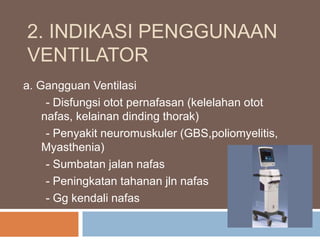 2. INDIKASI PENGGUNAAN
VENTILATOR
a. Gangguan Ventilasi
- Disfungsi otot pernafasan (kelelahan otot
nafas, kelainan dinding thorak)
- Penyakit neuromuskuler (GBS,poliomyelitis,
Myasthenia)
- Sumbatan jalan nafas
- Peningkatan tahanan jln nafas
- Gg kendali nafas
 