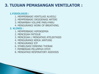 3. TUJUAN PEMASANGAN VENTILATOR :
1.FISIOLOGIS :
1. MEMPERBAIKI VENTILASI ALVEOLI
2. MEMPERBAIKI OKSIGENASI ARTERI
3. MENAMBAH VOLUME PARU-PARU
4. MENGURANGI WORK OF BREATHING.
2. KLINIS :
1. MEMPERBAIKI HIPOKSEMIA
2. MENCEGAH FATIGUE
3. MENCEGAH / MENGATASI ATELEKTASIS
4. MENGURANGI KERJA JANTUNG
5. MENGURANGI ICP
6. STABILISASI DINDING THORAK
7. PEMBERIAN PELUMPUH OTOT.
8. MENGATASI RESPIRATORY ASIDOSIS
 