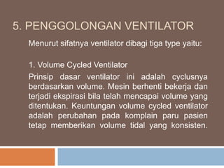 5. PENGGOLONGAN VENTILATOR
Menurut sifatnya ventilator dibagi tiga type yaitu:
1. Volume Cycled Ventilator
Prinsip dasar ventilator ini adalah cyclusnya
berdasarkan volume. Mesin berhenti bekerja dan
terjadi ekspirasi bila telah mencapai volume yang
ditentukan. Keuntungan volume cycled ventilator
adalah perubahan pada komplain paru pasien
tetap memberikan volume tidal yang konsisten.
 