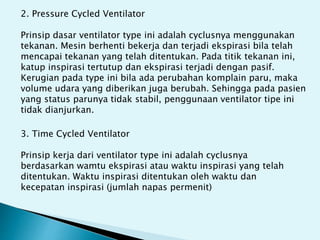 2. Pressure Cycled Ventilator
Prinsip dasar ventilator type ini adalah cyclusnya menggunakan
tekanan. Mesin berhenti bekerja dan terjadi ekspirasi bila telah
mencapai tekanan yang telah ditentukan. Pada titik tekanan ini,
katup inspirasi tertutup dan ekspirasi terjadi dengan pasif.
Kerugian pada type ini bila ada perubahan komplain paru, maka
volume udara yang diberikan juga berubah. Sehingga pada pasien
yang status parunya tidak stabil, penggunaan ventilator tipe ini
tidak dianjurkan.
3. Time Cycled Ventilator
Prinsip kerja dari ventilator type ini adalah cyclusnya
berdasarkan wamtu ekspirasi atau waktu inspirasi yang telah
ditentukan. Waktu inspirasi ditentukan oleh waktu dan
kecepatan inspirasi (jumlah napas permenit)
 
