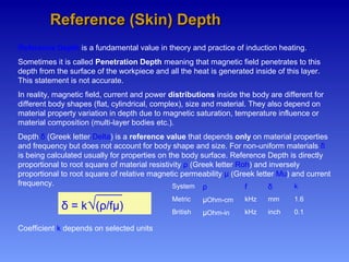 Reference (Skin) DepthReference (Skin) Depth
Reference Depth is a fundamental value in theory and practice of induction heating.
Sometimes it is called Penetration Depth meaning that magnetic field penetrates to this
depth from the surface of the workpiece and all the heat is generated inside of this layer.
This statement is not accurate.
In reality, magnetic field, current and power distributions inside the body are different for
different body shapes (flat, cylindrical, complex), size and material. They also depend on
material property variation in depth due to magnetic saturation, temperature influence or
material composition (multi-layer bodies etc.).
Depth δ (Greek letter Delta) is a reference value that depends only on material properties
and frequency but does not account for body shape and size. For non-uniform materials δ
is being calculated usually for properties on the body surface. Reference Depth is directly
proportional to root square of material resistivity ρ (Greek letter Roh) and inversely
proportional to root square of relative magnetic permeability µ (Greek letter Mu) and current
frequency.
Coefficient k depends on selected units
System ρ f δ k
Metric µOhm-cm kHz mm 1.6
British µOhm-in kHz inch 0.1
δ = k√(ρ/fµ)
 