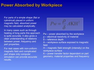 Power Absorbed by WorkpiecePower Absorbed by Workpiece
2
HΚ= APw
δ
ρ
Pw – power absorbed by the workpiece
ρ – electrical resistivity of material
δ – reference depth
A – workpiece surface exposed to magnetic
field
H – magnetic field strength (intensity) on the
workpiece surface
K – power transfer factor dependent on part
geometry, material properties and frequency
For parts of a simple shape (flat or
cylindrical) placed in uniform
magnetic field, absorbed power
may be calculated analytically.
In many cases such as through
heating of long parts this approach
is quite accurate. It also gives a
clear understanding of relations
between power, frequency and
part properties.
For real cases with non-uniform
magnetic field and complicated
part shape only computer
simulation can provide accurate
results.
 