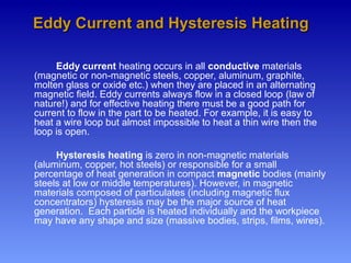 Eddy current heating occurs in all conductive materials
(magnetic or non-magnetic steels, copper, aluminum, graphite,
molten glass or oxide etc.) when they are placed in an alternating
magnetic field. Eddy currents always flow in a closed loop (law of
nature!) and for effective heating there must be a good path for
current to flow in the part to be heated. For example, it is easy to
heat a wire loop but almost impossible to heat a thin wire then the
loop is open.
Hysteresis heating is zero in non-magnetic materials
(aluminum, copper, hot steels) or responsible for a small
percentage of heat generation in compact magnetic bodies (mainly
steels at low or middle temperatures). However, in magnetic
materials composed of particulates (including magnetic flux
concentrators) hysteresis may be the major source of heat
generation. Each particle is heated individually and the workpiece
may have any shape and size (massive bodies, strips, films, wires).
Eddy Current and Hysteresis HeatingEddy Current and Hysteresis Heating
 