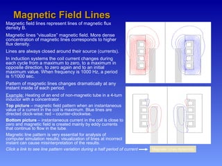 Magnetic field lines represent lines of magnetic flux
density B.
Magnetic lines “visualize” magnetic field. More dense
concentration of magnetic lines corresponds to higher
flux density.
Lines are always closed around their source (currents).
In induction systems the coil current changes during
each cycle from a maximum to zero, to a maximum in
opposite direction, to zero again and to an initial
maximum value. When frequency is 1000 Hz, a period
is 1/1000 sec.
Pattern of magnetic lines changes dramatically at any
instant inside of each period.
Example: Heating of an end of non-magnetic tube in a 4-turn
inductor with a concentrator.
Top picture – magnetic field pattern when an instantaneous
value of a current in the coil is maximum. Blue lines are
directed clock-wise; red – counter-clockwise.
Bottom picture – instantaneous current in the coil is close to
zero and magnetic field is created mainly by eddy currents
that continue to flow in the tube.
Magnetic line pattern is very essential for analysis of
computer simulation results; visualization of lines at incorrect
instant can cause misinterpretation of the results.
Magnetic Field LinesMagnetic Field Lines
Click a link to see line pattern variation during a half period of current Magnetic Lines dynamics
 