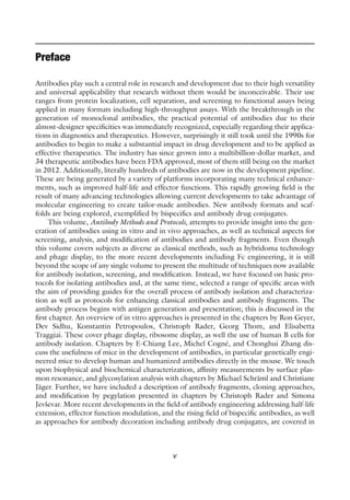 v
Preface
Antibodies play such a central role in research and development due to their high versatility
and universal applicability that research without them would be inconceivable. Their use
ranges from protein localization, cell separation, and screening to functional assays being
applied in many formats including high-throughput assays. With the breakthrough in the
generation of monoclonal antibodies, the practical potential of antibodies due to their
almost-designer specificities was immediately recognized, especially regarding their applica-
tions in diagnostics and therapeutics. However, surprisingly it still took until the 1990s for
antibodies to begin to make a substantial impact in drug development and to be applied as
effective therapeutics. The industry has since grown into a multibillion-dollar market, and
34 therapeutic antibodies have been FDA approved, most of them still being on the market
in 2012. Additionally, literally hundreds of antibodies are now in the development pipeline.
These are being generated by a variety of platforms incorporating many technical enhance-
ments, such as improved half-life and effector functions. This rapidly growing field is the
result of many advancing technologies allowing current developments to take advantage of
molecular engineering to create tailor-made antibodies. New antibody formats and scaf-
folds are being explored, exemplified by bispecifics and antibody drug conjugates.
This volume, Antibody Methods and Protocols, attempts to provide insight into the gen-
eration of antibodies using in vitro and in vivo approaches, as well as technical aspects for
screening, analysis, and modification of antibodies and antibody fragments. Even though
this volume covers subjects as diverse as classical methods, such as hybridoma technology
and phage display, to the more recent developments including Fc engineering, it is still
beyond the scope of any single volume to present the multitude of techniques now available
for antibody isolation, screening, and modification. Instead, we have focused on basic pro-
tocols for isolating antibodies and, at the same time, selected a range of specific areas with
the aim of providing guides for the overall process of antibody isolation and characteriza-
tion as well as protocols for enhancing classical antibodies and antibody fragments. The
antibody process begins with antigen generation and presentation; this is discussed in the
first chapter. An overview of in vitro approaches is presented in the chapters by Ron Geyer,
Dev Sidhu, Konstantin Petropoulos, Christoph Rader, Georg Thom, and Elisabetta
Traggiai. These cover phage display, ribosome display, as well the use of human B cells for
antibody isolation. Chapters by E-Chiang Lee, Michel Cogné, and Chonghui Zhang dis-
cuss the usefulness of mice in the development of antibodies, in particular genetically engi-
neered mice to develop human and humanized antibodies directly in the mouse. We touch
upon biophysical and biochemical characterization, affinity measurements by surface plas-
mon resonance, and glycosylation analysis with chapters by Michael Schräml and Christiane
Jäger. Further, we have included a description of antibody fragments, cloning approaches,
and modification by pegylation presented in chapters by Christoph Rader and Simona
Jevševar. More recent developments in the field of antibody engineering addressing half-life
extension, effector function modulation, and the rising field of bispecific antibodies, as well
as approaches for antibody decoration including antibody drug conjugates, are covered in
 
