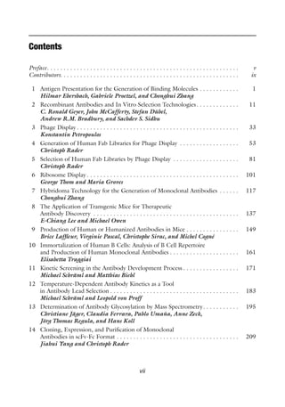 vii
Contents
Preface. . . . . . . . . . . . . . . . . . . . . . . . . . . . . . . . . . . . . . . . . . . . . . . . . . . . . . . . . . v
Contributors. . . . . . . . . . . . . . . . . . . . . . . . . . . . . . . . . . . . . . . . . . . . . . . . . . . . . . ix
1 Antigen Presentation for the Generation of Binding Molecules . . . . . . . . . . . . 1
Hilmar Ebersbach, Gabriele Proetzel, and Chonghui Zhang
2 Recombinant Antibodies and In Vitro Selection Technologies. . . . . . . . . . . . . 11
C. Ronald Geyer, John McCafferty, Stefan Dübel,
Andrew R.M. Bradbury, and Sachdev S. Sidhu
3 Phage Display . . . . . . . . . . . . . . . . . . . . . . . . . . . . . . . . . . . . . . . . . . . . . . . . . 33
Konstantin Petropoulos
4 Generation of Human Fab Libraries for Phage Display . . . . . . . . . . . . . . . . . . 53
Christoph Rader
5 Selection of Human Fab Libraries by Phage Display . . . . . . . . . . . . . . . . . . . . 81
Christoph Rader
6 Ribosome Display . . . . . . . . . . . . . . . . . . . . . . . . . . . . . . . . . . . . . . . . . . . . . . 101
George Thom and Maria Groves
7 Hybridoma Technology for the Generation of Monoclonal Antibodies . . . . . . 117
Chonghui Zhang
8 The Application of Transgenic Mice for Therapeutic
Antibody Discovery . . . . . . . . . . . . . . . . . . . . . . . . . . . . . . . . . . . . . . . . . . . . 137
E-Chiang Lee and Michael Owen
9 Production of Human or Humanized Antibodies in Mice . . . . . . . . . . . . . . . . 149
Brice Laffleur, Virginie Pascal, Christophe Sirac, and Michel Cogné
10 Immortalization of Human B Cells: Analysis of B Cell Repertoire
and Production of Human Monoclonal Antibodies . . . . . . . . . . . . . . . . . . . . . 161
Elisabetta Traggiai
11 Kinetic Screening in the Antibody Development Process . . . . . . . . . . . . . . . . . 171
Michael Schräml and Matthias Biehl
12 Temperature-Dependent Antibody Kinetics as a Tool
in Antibody Lead Selection . . . . . . . . . . . . . . . . . . . . . . . . . . . . . . . . . . . . . . . 183
Michael Schräml and Leopold von Proff
13 Determination of Antibody Glycosylation by Mass Spectrometry. . . . . . . . . . . 195
Christiane Jäger, Claudia Ferrara, Pablo Umaña, Anne Zeck,
Jörg Thomas Regula, and Hans Koll
14 Cloning, Expression, and Purification of Monoclonal
Antibodies in scFv-Fc Format . . . . . . . . . . . . . . . . . . . . . . . . . . . . . . . . . . . . . 209
Jiahui Yang and Christoph Rader
 
