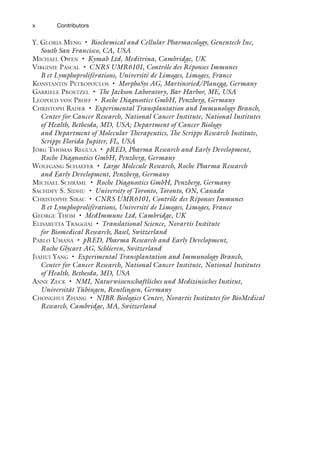 x Contributors
Y. GLORIA MENG • Biochemical and Cellular Pharmacology, Genentech Inc,
South San Francisco, CA, USA
MICHAEL OWEN • Kymab Ltd, Meditrina, Cambridge, UK
VIRGINIE PASCAL • CNRS UMR6101, Contrôle des Réponses Immunes
B et Lymphoproliférations, Université de Limoges, Limoges, France
KONSTANTIN PETROPOULOS • MorphoSys AG, Martinsried/Planegg, Germany
GABRIELE PROETZEL • The Jackson Laboratory, Bar Harbor, ME, USA
LEOPOLD VON PROFF • Roche Diagnostics GmbH, Penzberg, Germany
CHRISTOPH RADER • Experimental Transplantation and Immunology Branch,
Center for Cancer Research, National Cancer Institute, National Institutes
of Health, Bethesda, MD, USA; Department of Cancer Biology
and Department of Molecular Therapeutics, The Scripps Research Institute,
Scripps Florida Jupiter, FL, USA
JÖRG THOMAS REGULA • pRED, Pharma Research and Early Development,
Roche Diagnostics GmbH, Penzberg, Germany
WOLFGANG SCHAEFER • Large Molecule Research, Roche Pharma Research
and Early Development, Penzberg, Germany
MICHAEL SCHRÄML • Roche Diagnostics GmbH, Penzberg, Germany
SACHDEV S. SIDHU • University of Toronto, Toronto, ON, Canada
CHRISTOPHE SIRAC • CNRS UMR6101, Contrôle des Réponses Immunes
B et Lymphoproliférations, Université de Limoges, Limoges, France
GEORGE THOM • MedImmune Ltd, Cambridge, UK
ELISABETTA TRAGGIAI • Translational Science, Novartis Institute
for Biomedical Research, Basel, Switzerland
PABLO UMAÑA • pRED, Pharma Research and Early Development,
Roche Glycart AG, Schlieren, Switzerland
JIAHUI YANG • Experimental Transplantation and Immunology Branch,
Center for Cancer Research, National Cancer Institute, National Institutes
of Health, Bethesda, MD, USA
ANNE ZECK • NMI, Naturwissenschaftliches und Medizinisches Institut,
Universität Tübingen, Reutlingen, Germany
CHONGHUI ZHANG • NIBR Biologics Center, Novartis Institutes for BioMedical
Research, Cambridge, MA, Switzerland
 