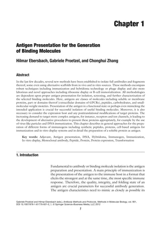 1
Gabriele Proetzel and Hilmar Ebersbach (eds.), Antibody Methods and Protocols, Methods in Molecular Biology, vol. 901,
DOI 10.1007/978-1-61779-931-0_1, © Springer Science+Business Media, LLC 2012
Chapter 1
Antigen Presentation for the Generation
of Binding Molecules
Hilmar Ebersbach, Gabriele Proetzel, and Chonghui Zhang
Abstract
In the last few decades, several new methods have been established to isolate full antibodies and fragments
thereof, some even using alternative scaffolds from in vivo and in vitro sources. These methods encompass
robust techniques including immunization and hybridoma technology or phage display and also more
laborious and novel approaches including ribosome display or B-cell immortalization. All methodologies
are dependent upon proper antigen presentation for isolation, screening, and further characterization of
the selected binding molecules. Here, antigens are classes of molecules including soluble or membrane
proteins, part or domains thereof (extracellular domains of GPCRs), peptides, carbohydrates, and small-
molecular-weight moieties. Presentation of the antigen in a functional state or perhaps even mimicking the
intended application is crucial for successful isolation of useful binding molecules. Moreover, it is also
necessary to consider the expression host and any posttranslational modifications of target proteins. The
increasing demand to target more complex antigens, for instance, receptors and ion channels, is leading to
the development of alternative procedures to present these proteins appropriately, for example by the use
of virus-like particles and DNA immunization. This chapter describes in general approaches for the prepa-
ration of different forms of immunogens including synthetic peptides, proteins, cell-based antigens for
immunization and in vitro display systems and in detail the preparation of a soluble protein as antigen.
Key words: Adjuvant, Antigen presentation, DNA, Hybridoma, Immunogen, Immunization,
In vitro display, Monoclonal antibody, Peptide, Protein, Protein expression, Transformation
Fundamental to antibody or binding molecule isolation is the antigen
preparation and presentation. A main principle of immunization is
the presentation of the antigen to the immune host in a format that
elicits the strongest and at the same time, the most specific immune
response. Therefore, the quality, integrity, and folding state of an
antigen are crucial parameters for successful antibody generation.
The antigen characteristics need to mimic as closely as possible its
1. Introduction
 