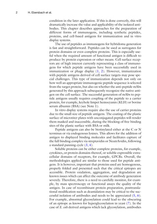 2 H. Ebersbach et al.
condition in the later application. If this is done correctly, this will
dramatically increase the value and applicability of the isolated anti-
bodies. This chapter describes approaches for the preparation of
different forms of immunogens, including synthetic peptides,
proteins, and cell-based antigens for immunization and in vitro
display systems.
The use of peptides as immunogens for hybridoma generation
is fast and straightforward. Peptides can be used as surrogates for
protein domains or even complete proteins. This is especially use-
ful when the required amount of functional antigen is difficult to
produce by protein expression or other means. Cell surface recep-
tors are of high interest currently representing a class of immuno-
gens for which peptide antigens have been successfully used in
immunization or phage display (1, 2). However, immunization
with peptide antigens derived of cell surface targets may pose spe-
cial challenges. This type of immunization depends not only on
how well an appropriate immunogenic peptide sequence is selected
from the target protein, but also on whether the anti-peptide mAbs
generated by this approach subsequently recognize the native anti-
gen on the cell surface. The successful generation of mAbs to pep-
tide antigens usually requires coupling of the peptide to a carrier
protein, for example, keyhole limpet hemocyanin (KLH) or bovine
serum albumin (BSA) (see Note 1).
In vitro display systems require also the use of carrier proteins
due to the small size of peptide antigens. The coating of the plastic
surface of microtiter plates with unconjugated peptides will render
them masked and inaccessible, during the blocking of free binding
sites of the plastic surface with BSA or milk.
Peptide antigens can also be biotinylated either at the C or N
terminus or via endogenous lysines. This allows for the addition of
antigen to displayed binding molecules and facilitates capture of
the full binding complex via streptavidin or NeutrAvidin, following
a standard panning cycle (3, 4).
Soluble proteins can be either complete proteins, for example,
cytokines, or protein domains thereof, or soluble expressible extra-
cellular domains of receptors, for example, GPCRs. Overall, the
methodologies applied are similar to those used for peptide anti-
gens. It is however, important that proteins used are homogenous,
properly folded and presented such that the critical epitopes are
accessible. Protein oxidation, aggregation, and degradation are
known issues which can affect the outcome of antibody generation
severely. Therefore, there is a need to carefully monitor, for exam-
ple, by mass spectroscopy or functional assays the quality of the
antigen. In case of recombinant protein preparation, posttransla-
tional modification such as deamidation may be critical to the suc-
cessful isolation of antibodies and needs to be appreciated (5, 6).
For example, abnormal glycosylation could lead to the obscuring
of an epitope as known for hyperglycosylation in yeast (7). In the
case of E. coli derived antigens which lack glycosylation, antibodies
 