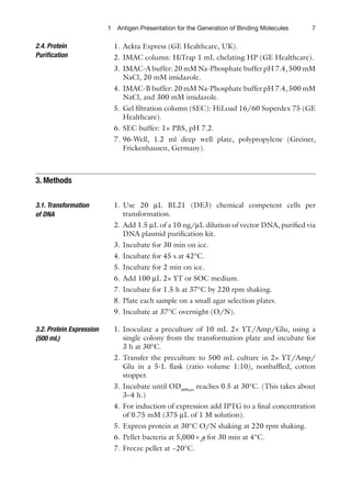 7
1 Antigen Presentation for the Generation of Binding Molecules
1. Aekta Express (GE Healthcare, UK).
2. IMAC column: HiTrap 1 mL chelating HP (GE Healthcare).
3. IMAC-A buffer: 20 mM Na-Phosphate buffer pH 7.4, 500 mM
NaCl, 20 mM imidazole.
4. IMAC-B buffer: 20 mM Na-Phosphate buffer pH 7.4, 500 mM
NaCl, and 300 mM imidazole.
5. Gel filtration column (SEC): HiLoad 16/60 Superdex 75 (GE
Healthcare).
6. SEC buffer: 1× PBS, pH 7.2.
7. 96-Well, 1.2 ml deep well plate, polypropylene (Greiner,
Frickenhausen, Germany).
1. Use 20 μL BL21 (DE3) chemical competent cells per
transformation.
2. Add 1.5 μL of a 10 ng/μL dilution of vector DNA, purified via
DNA plasmid purification kit.
3. Incubate for 30 min on ice.
4. Incubate for 45 s at 42°C.
5. Incubate for 2 min on ice.
6. Add 100 μL 2× YT or SOC medium.
7. Incubate for 1.5 h at 37°C by 220 rpm shaking.
8. Plate each sample on a small agar selection plates.
9. Incubate at 37°C overnight (O/N).
1. Inoculate a preculture of 10 mL 2× YT/Amp/Glu, using a
single colony from the transformation plate and incubate for
3 h at 30°C.
2. Transfer the preculture to 500 mL culture in 2× YT/Amp/
Glu in a 5-L flask (ratio volume 1:10), nonbaffled, cotton
stopper.
3. Incubate until OD600nm
reaches 0.5 at 30°C. (This takes about
3–4 h.)
4. For induction of expression add IPTG to a final concentration
of 0.75 mM (375 μL of 1 M solution).
5. Express protein at 30°C O/N shaking at 220 rpm shaking.
6. Pellet bacteria at 5,000´ g for 30 min at 4°C.
7. Freeze pellet at −20°C.
2.4. Protein
Purification
3. Methods
3.1. Transformation
of DNA
3.2. Protein Expression
(500 mL)
 