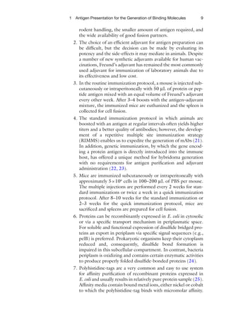 9
1 Antigen Presentation for the Generation of Binding Molecules
rodent handling, the smaller amount of antigen required, and
the wide availability of good fusion partners.
2. The choice of an efficient adjuvant for antigen preparation can
be difficult, but the decision can be made by evaluating its
potency and the side-effects it may mediate in animals. Despite
a number of new synthetic adjuvants available for human vac-
cinations, Freund’s adjuvant has remained the most commonly
used adjuvant for immunization of laboratory animals due to
its effectiveness and low cost.
3. In the routine immunization protocol, a mouse is injected sub-
cutaneously or intraperitoneally with 50 μL of protein or pep-
tide antigen mixed with an equal volume of Freund’s adjuvant
every other week. After 3–4 boosts with the antigen–adjuvant
mixture, the immunized mice are euthanized and the spleen is
collected for cell fusion.
4. The standard immunization protocol in which animals are
boosted with an antigen at regular intervals often yields higher
titers and a better quality of antibodies; however, the develop-
ment of a repetitive multiple site immunization strategy
(RIMMS) enables us to expedite the generation of mAbs (21).
In addition, genetic immunization, by which the gene encod-
ing a protein antigen is directly introduced into the immune
host, has offered a unique method for hybridoma generation
with no requirements for antigen purification and adjuvant
administration (22, 23).
5. Mice are immunized subcutaneously or intraperitoneally with
approximately 5×106
cells in 100–200 μL of PBS per mouse.
The multiple injections are performed every 2 weeks for stan-
dard immunizations or twice a week in a quick immunization
protocol. After 8–10 weeks for the standard immunization or
2–3 weeks for the quick immunization protocol, mice are
sacrificed and spleens are prepared for cell fusion.
6. Proteins can be recombinantly expressed in E. coli in cytosolic
or via a specific transport mechanism in periplasmatic space.
For soluble and functional expression of disulfide bridged pro-
teins an export in periplasm via specific signal sequences (e.g.,
pelB) is preferred. Prokaryotic organisms keep their cytoplasm
reduced and, consequently, disulfide bond formation is
impaired in this subcellular compartment. In contrast, bacteria
periplasm is oxidizing and contains certain enzymatic activities
to produce properly folded disulfide-bonded proteins (24).
7. Polyhistidine-tags are a very common and easy to use system
for affinity purification of recombinant proteins expressed in
E. coli and usually results in relatively pure protein sample (25).
Affinity media contain bound metal ions, either nickel or cobalt
to which the polyhistidine-tag binds with micromolar affinity.
 