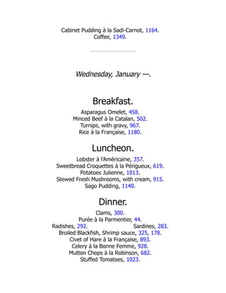 Sardines, 283.
Cabinet Pudding à la Sadi-Carnot, 1164.
Coffee, 1349.
Wednesday, January —.
Breakfast.
Asparagus Omelet, 458.
Minced Beef à la Catalan, 502.
Turnips, with gravy, 967.
Rice à la Française, 1180.
Luncheon.
Lobster à l’Américaine, 357.
Sweetbread Croquettes à la Périgueux, 619.
Potatoes Julienne, 1013.
Stewed Fresh Mushrooms, with cream, 915.
Sago Pudding, 1140.
Dinner.
Clams, 300.
Purée à la Parmentier, 44.
Radishes, 292.
Broiled Blackfish, Shrimp sauce, 325, 178.
Civet of Hare à la Française, 893.
Celery à la Bonne Femme, 928.
Mutton Chops à la Robinson, 682.
Stuffed Tomatoes, 1023.
 