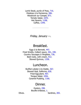 Sardines, 283.
Lamb Steak, purée of Peas, 716.
Potatoes à la Parisienne, 986.
Woodcock sur Canapé, 871.
Tomato Salad, 1070.
Hot Savarin, 1198.
Coffee, 1349.
Friday, January —.
Breakfast.
Eggs à la Bennett, 447.
Fried Smelts, Colbert sauce, 301, 190.
Country Sausages à l’Anglaise, 736.
Beet-roots, with cream, 912.
Stewed Quinces, 1338.
Luncheon.
Stuffed Lobster à la Diable, 367.
Stewed Veal, Solferino, 628.
Fried Egg-plant, 907.
Tongue Salad, 1056.
Caramel Pudding, 1166.
Dinner.
Oysters, 298.
Bouille-à-Baisse, 1.
Olives.
 