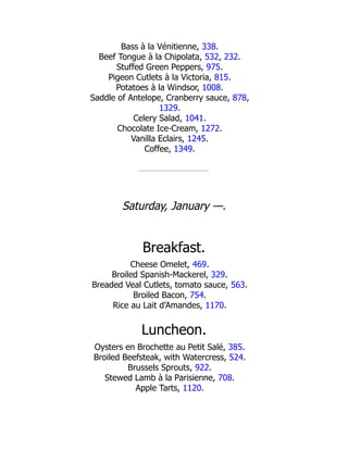 Bass à la Vénitienne, 338.
Beef Tongue à la Chipolata, 532, 232.
Stuffed Green Peppers, 975.
Pigeon Cutlets à la Victoria, 815.
Potatoes à la Windsor, 1008.
Saddle of Antelope, Cranberry sauce, 878,
1329.
Celery Salad, 1041.
Chocolate Ice-Cream, 1272.
Vanilla Eclairs, 1245.
Coffee, 1349.
Saturday, January —.
Breakfast.
Cheese Omelet, 469.
Broiled Spanish-Mackerel, 329.
Breaded Veal Cutlets, tomato sauce, 563.
Broiled Bacon, 754.
Rice au Lait d’Amandes, 1170.
Luncheon.
Oysters en Brochette au Petit Salé, 385.
Broiled Beefsteak, with Watercress, 524.
Brussels Sprouts, 922.
Stewed Lamb à la Parisienne, 708.
Apple Tarts, 1120.
 