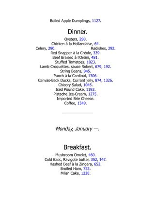 Radishes, 292.
Boiled Apple Dumplings, 1127.
Dinner.
Oysters, 298.
Chicken à la Hollandaise, 64.
Celery, 290.
Red Snapper à la Créole, 339.
Beef Braised à l’Orsini, 481.
Stuffed Tomatoes, 1023.
Lamb Croquettes, sauce Robert, 679, 192.
String Beans, 945.
Punch à la Cardinal, 1306.
Canvas-Back Ducks, Currant jelly, 874, 1326.
Chicory Salad, 1045.
Iced Pound Cake, 1193.
Pistache Ice-Cream, 1275.
Imported Brie Cheese.
Coffee, 1349.
Monday, January —.
Breakfast.
Mushroom Omelet, 460.
Cold Bass, Ravigote butter, 352, 147.
Hashed Beef à la Zingara, 652.
Broiled Ham, 753.
Milan Cake, 1228.
 