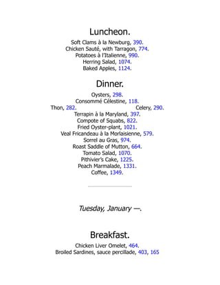Celery, 290.
Luncheon.
Soft Clams à la Newburg, 390.
Chicken Sauté, with Tarragon, 774.
Potatoes à l’Italienne, 990.
Herring Salad, 1074.
Baked Apples, 1124.
Dinner.
Oysters, 298.
Consommé Célestine, 118.
Thon, 282.
Terrapin à la Maryland, 397.
Compote of Squabs, 822.
Fried Oyster-plant, 1021.
Veal Fricandeau à la Morlaisienne, 579.
Sorrel au Gras, 974.
Roast Saddle of Mutton, 664.
Tomato Salad, 1070.
Pithivier’s Cake, 1225.
Peach Marmalade, 1331.
Coffee, 1349.
Tuesday, January —.
Breakfast.
Chicken Liver Omelet, 464.
Broiled Sardines, sauce percillade, 403, 165
 