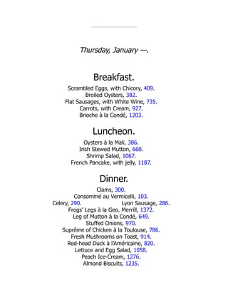 Lyon Sausage, 286.
Thursday, January —.
Breakfast.
Scrambled Eggs, with Chicory, 409.
Broiled Oysters, 382.
Flat Sausages, with White Wine, 735.
Carrots, with Cream, 927.
Brioche à la Condé, 1203.
Luncheon.
Oysters à la Mali, 386.
Irish Stewed Mutton, 660.
Shrimp Salad, 1067.
French Pancake, with jelly, 1187.
Dinner.
Clams, 300.
Consommé au Vermicelli, 103.
Celery, 290.
Frogs’ Legs à la Geo. Merrill, 1372.
Leg of Mutton à la Condé, 649.
Stuffed Onions, 970.
Suprême of Chicken à la Toulouse, 786.
Fresh Mushrooms on Toast, 914.
Red-head Duck à l’Américaine, 820.
Lettuce and Egg Salad, 1058.
Peach Ice-Cream, 1276.
Almond Biscuits, 1235.
 
