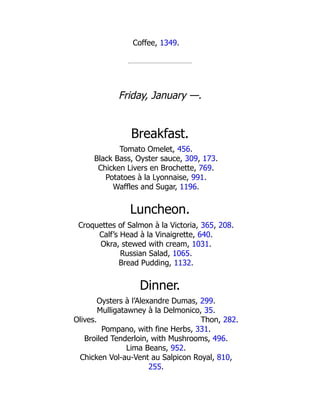 Thon, 282.
Coffee, 1349.
Friday, January —.
Breakfast.
Tomato Omelet, 456.
Black Bass, Oyster sauce, 309, 173.
Chicken Livers en Brochette, 769.
Potatoes à la Lyonnaise, 991.
Waffles and Sugar, 1196.
Luncheon.
Croquettes of Salmon à la Victoria, 365, 208.
Calf’s Head à la Vinaigrette, 640.
Okra, stewed with cream, 1031.
Russian Salad, 1065.
Bread Pudding, 1132.
Dinner.
Oysters à l’Alexandre Dumas, 299.
Mulligatawney à la Delmonico, 35.
Olives.
Pompano, with fine Herbs, 331.
Broiled Tenderloin, with Mushrooms, 496.
Lima Beans, 952.
Chicken Vol-au-Vent au Salpicon Royal, 810,
255.
 