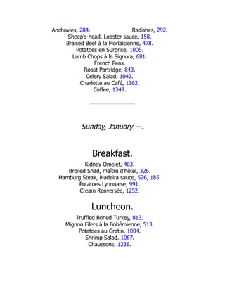 Radishes, 292.
Anchovies, 284.
Sheep’s-head, Lobster sauce, 158.
Braised Beef à la Morlaisienne, 478.
Potatoes en Surprise, 1005.
Lamb Chops à la Signora, 681.
French Peas.
Roast Partridge, 843.
Celery Salad, 1042.
Charlotte au Café, 1262.
Coffee, 1349.
Sunday, January —.
Breakfast.
Kidney Omelet, 463.
Broiled Shad, maître d’hôtel, 326.
Hamburg Steak, Madeira sauce, 526, 185.
Potatoes Lyonnaise, 991.
Cream Renversée, 1252.
Luncheon.
Truffled Boned Turkey, 813.
Mignon Filets à la Bohémienne, 513.
Potatoes au Gratin, 1004.
Shrimp Salad, 1067.
Chaussons, 1236.
 