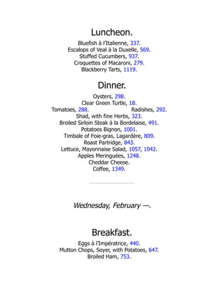 Radishes, 292.
Luncheon.
Bluefish à l’Italienne, 337.
Escalops of Veal à la Duxelle, 569.
Stuffed Cucumbers, 937.
Croquettes of Macaroni, 279.
Blackberry Tarts, 1119.
Dinner.
Oysters, 298.
Clear Green Turtle, 18.
Tomatoes, 288.
Shad, with fine Herbs, 323.
Broiled Sirloin Steak à la Bordelaise, 491.
Potatoes Bignon, 1001.
Timbale of Foie-gras, Lagardère, 809.
Roast Partridge, 843.
Lettuce, Mayonnaise Salad, 1057, 1042.
Apples Meringuées, 1248.
Cheddar Cheese.
Coffee, 1349.
Wednesday, February —.
Breakfast.
Eggs à l’Impératrice, 440.
Mutton Chops, Soyer, with Potatoes, 647.
Broiled Ham, 753.
 