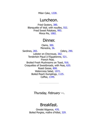 Celery, 290.
Milan Cake, 1228.
Luncheon.
Fried Oysters, 380.
Blanquette of Veal, with nouilles, 552.
Fried Sweet Potatoes, 993.
Mince Pie, 1082.
Dinner.
Clams, 300.
Menestra, 36.
Sardines, 283.
Lobster en Chevreuse, 362.
Tenderloin Piqué à l’Egyptienne, 521.
French Peas.
Broiled Fresh Mushrooms on Toast, 916.
Croquettes of Sweetbreads, with Peas, 620.
Roast Goose, 808.
Watercress Salad, 1072.
Boiled Peach Dumplings, 1125.
Coffee, 1349.
Thursday, February —.
Breakfast.
Omelet Régence, 470.
Boiled Porgies, maître d’hôtel, 329.
 