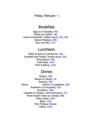 Salmon, en papillotes, 302.
Friday, February —.
Breakfast.
Eggs à la Chipolata, 442.
Picked-up Codfish, 346.
Lamb en Brochette, Colbert sauce, 674, 190.
Stewed Potatoes, 995.
Rice and Milk, 1177.
Luncheon.
Fillets of Sole à la Vénitienne, 338.
Breaded Veal Cutlets, Tomato sauce, 563.
String Beans, 946.
Crab Salad, 1047.
Plum Pudding, 1163.
Dinner.
Oysters, 298.
Bisque of Lobster, 10.
Sardines, 283.
Olives.
Tenderloin à la Hussarde, 519.
Succotash, 1022.
Coquilles of Chicken, with Mushrooms, 271.
Roast English Snipe sur canapé, 868.
Celery Salad, 1041.
Baba, 1216.
Pont l’Evêque Cheese.
Coffee, 1349.
 