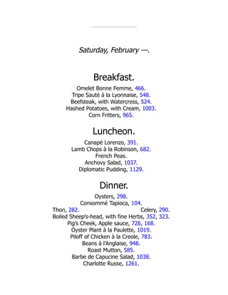 Celery, 290.
Saturday, February —.
Breakfast.
Omelet Bonne Femme, 466.
Tripe Sauté à la Lyonnaise, 548.
Beefsteak, with Watercress, 524.
Hashed Potatoes, with Cream, 1003.
Corn Fritters, 965.
Luncheon.
Canapé Lorenzo, 391.
Lamb Chops à la Robinson, 682.
French Peas.
Anchovy Salad, 1037.
Diplomatic Pudding, 1129.
Dinner.
Oysters, 298.
Consommé Tapioca, 104.
Thon, 282.
Boiled Sheep’s-head, with fine Herbs, 352, 323.
Pig’s Cheek, Apple sauce, 726, 168.
Oyster Plant à la Paulette, 1019.
Piloff of Chicken à la Creole, 783.
Beans à l’Anglaise, 948.
Roast Mutton, 585.
Barbe de Capucine Salad, 1038.
Charlotte Russe, 1261.
 