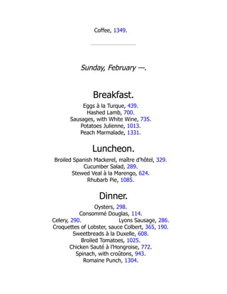 Lyons Sausage, 286.
Coffee, 1349.
Sunday, February —.
Breakfast.
Eggs à la Turque, 439.
Hashed Lamb, 700.
Sausages, with White Wine, 735.
Potatoes Julienne, 1013.
Peach Marmalade, 1331.
Luncheon.
Broiled Spanish Mackerel, maître d’hôtel, 329.
Cucumber Salad, 289.
Stewed Veal à la Marengo, 624.
Rhubarb Pie, 1085.
Dinner.
Oysters, 298.
Consommé Douglas, 114.
Celery, 290.
Croquettes of Lobster, sauce Colbert, 365, 190.
Sweetbreads à la Duxelle, 608.
Broiled Tomatoes, 1025.
Chicken Sauté à l’Hongroise, 772.
Spinach, with croûtons, 943.
Romaine Punch, 1304.
 