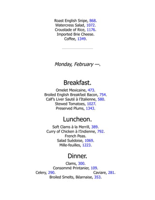 Caviare, 281.
Roast English Snipe, 868.
Watercress Salad, 1072.
Croustade of Rice, 1176.
Imported Brie Cheese.
Coffee, 1349.
Monday, February —.
Breakfast.
Omelet Mexicaine, 473.
Broiled English Breakfast Bacon, 754.
Calf’s Liver Sauté à l’Italienne, 580.
Stewed Tomatoes, 1027.
Preserved Plums, 1343.
Luncheon.
Soft Clams à la Merrill, 389.
Curry of Chicken à l’Indienne, 792.
French Peas.
Salad Suèdoise, 1069.
Mille-feuilles, 1223.
Dinner.
Clams, 300.
Consommé Printanier, 109.
Celery, 290.
Broiled Smelts, Béarnaise, 353.
 