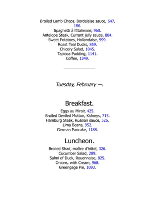 Broiled Lamb Chops, Bordelaise sauce, 647,
186.
Spaghetti à l’Italienne, 960.
Antelope Steak, Currant jelly sauce, 884.
Sweet Potatoes, Hollandaise, 999.
Roast Teal Ducks, 859.
Chicory Salad, 1045.
Tapioca Pudding, 1141.
Coffee, 1349.
Tuesday, February —.
Breakfast.
Eggs au Miroir, 425.
Broiled Deviled Mutton, Kidneys, 715.
Hamburg Steak, Russian sauce, 526.
Lima Beans, 952.
German Pancake, 1188.
Luncheon.
Broiled Shad, maître d’hôtel, 326.
Cucumber Salad, 289.
Salmi of Duck, Rouennaise, 825.
Onions, with Cream, 968.
Greengage Pie, 1093.
 