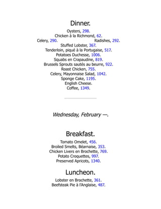Radishes, 292.
Dinner.
Oysters, 298.
Chicken à la Richmond, 62.
Celery, 290.
Stuffed Lobster, 367.
Tenderloin, piqué à la Portugaise, 517.
Potatoes Duchesse, 1006.
Squabs en Crapaudine, 819.
Brussels Sprouts sautés au beurre, 922.
Roast Chicken, 755.
Celery, Mayonnaise Salad, 1042.
Sponge Cake, 1195.
English Cheese.
Coffee, 1349.
Wednesday, February —.
Breakfast.
Tomato Omelet, 456.
Broiled Smelts, Béarnaise, 353.
Chicken Livers en Brochette, 769.
Potato Croquettes, 997.
Preserved Apricots, 1340.
Luncheon.
Lobster en Brochette, 361.
Beefsteak Pie à l’Anglaise, 487.
 