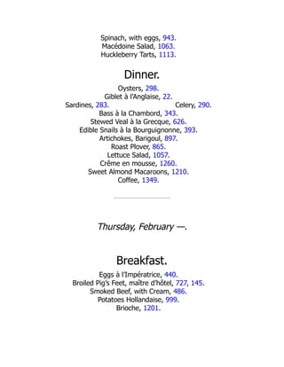 Celery, 290.
Spinach, with eggs, 943.
Macédoine Salad, 1063.
Huckleberry Tarts, 1113.
Dinner.
Oysters, 298.
Giblet à l’Anglaise, 22.
Sardines, 283.
Bass à la Chambord, 343.
Stewed Veal à la Grecque, 626.
Edible Snails à la Bourguignonne, 393.
Artichokes, Barigoul, 897.
Roast Plover, 865.
Lettuce Salad, 1057.
Crême en mousse, 1260.
Sweet Almond Macaroons, 1210.
Coffee, 1349.
Thursday, February —.
Breakfast.
Eggs à l’Impératrice, 440.
Broiled Pig’s Feet, maître d’hôtel, 727, 145.
Smoked Beef, with Cream, 486.
Potatoes Hollandaise, 999.
Brioche, 1201.
 