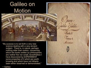 Galileo on
Motion
“My purpose is to set forth a very new
science dealing with a very ancient
subject. There is, in nature, perhaps
nothing older than motion, concerning
which the books written by philosophers
are neither few nor small; nevertheless I
have discovered by EXPERIMENT
some properties of it which are worth
knowing and which have not hitherto
been either observed or demonstrated.”
~ Galileo
 
