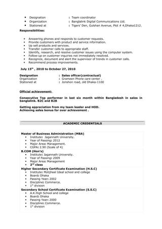 Designation : Team coordinator
 Organization : Banglalink Digital Communications Ltd.
 Stationed at : Tigers’ Den, Gulshan Avenue, Plot # 4,Dhaka1212.
Responsibilities:
 Answering phones and responds to customer requests.
 Provide customers with product and service information.
 Up sell products and services.
 Transfer customer calls to appropriate staff.
 Identify, research, and resolve customer issues using the computer system.
 Follow-up on customer inquiries not immediately resolved.
 Recognize, document and alert the supervisor of trends in customer calls.
 Recommend process improvements.
July 15th
, 2010 to October 27, 2010
Designation : Sales officer(contractual)
Organization : Grameen Phone care center .
Stationed at : Jonshon road, old Dhaka-1100
Official achievement:
Consecutive Top performer in last six month within Bangladesh in sales in
banglalink. B2C and B2B
Getting appreciation from my team leader and HOD.
Achieving sales bonus for over achievement .
ACADEMIC CREDENTIALS
Master of Business Administration (MBA)
 Institute: Jagannath University.
 Year of Passing: 2012
 Major Area: Management.
 CGPA: 2.90 (Scale of 4)
B.COM (Hon’s)
 Institute: Jagannath University.
 Year of Passing: 2009
 Major Area: Management
 2nd
class
Higher Secondary Certificate Examination (H.S.C)
 Institute: Motijheel Ideal school and college
 Board: Dhaka
 Passing Year: 2002
 Discipline: Commerce.
 1st
division
Secondary School Certificate Examination (S.S.C)
 A.K.High School and college
 Board: Dhaka
 Passing Year: 2000
 Discipline: Commerce.
 1st
division
 