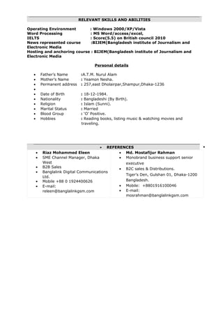 RELEVANT SKILLS AND ABILITIES
Operating Environment : Windows 2000/XP/Vista
Word Processing : MS Word/access/excel,
IELTS : Score(5.5) on British council 2010
News represented course :BIJEM(Bangladesh institute of Journalism and
Electronic Media
Hosting and anchoring course : BIJEM(Bangladesh institute of Journalism and
Electronic Media
Personal details
• Father’s Name :A.T.M. Nurul Alam
• Mother’s Name : Yeamon Nesha.
• Permanent address : 257,east Dholairpar,Shampur,Dhaka-1236
•
• Date of Birth : 18-12-1984.
• Nationality : Bangladeshi (By Birth).
• Religion : Islam (Sunni).
• Marital Status : Married
• Blood Group : ‘O’ Positive.
• Hobbies : Reading books, listing music & watching movies and
traveling.
• REFERENCES •
• Riaz Mohammed Eleen
• SME Channel Manager, Dhaka
West
• B2B Sales
• Banglalink Digital Communications
Ltd.
• Mobile +88 0 1924400626
• E-mail:
releen@banglalinkgsm.com
• Md. Mostafijur Rahman
• Monobrand business support senior
executive
• B2C sales & Distributions.
Tiger’s Den, Gulshan 01, Dhaka-1200
Bangladesh.
• Mobile: +8801916100046
• E-mail:
mosrahman@banglalinkgsm.com
 