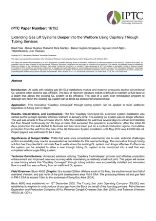 Abstract
Introduction: As wells with existing gas lift (GL) installations mature and reservoir pressures decline conventional
GL systems often become less efficient. The lack of reservoir pressure makes it difficult to maintain a fluid level at
a depth that allows the existing GL system to be effective. The cost of a work over remediation program to
redesign and rerun the existing GL system can at times be considered uneconomical.
Application: This innovative “Capillary Conveyed” through tubing system can be applied to most wellbores
regardless of tubing size or depth.
Results, Observations, and Conclusions: The first “Capillary Conveyed GL extension system installation was
carried out for a major operator offshore Vietnam in January 2012. The existing GL system was no longer effective.
The well was unable to flow and was shut in. After the installation the well took several days to unload and stabilize
but then flowed continuously for 60 days at rates that exceeded the operator’s expectations. After the initial 60
days production the well started to fluctuate and has since been put on a cyclical production regime. Cumulative
production from the well from the date of the GL Extension System installation until May 2012 was 43,000 bbls oil.
Project payout was estimated to be 4 days.
Significance of Subject Matter: Wells that were once considered uneconomic due to cost, technical challenges
and/or accessibility may now be re-evaluated as candidates for this new technology. This innovative through tubing
solution has the potential to reinstate flow to wells where the existing GL system is no longer effective. Furthermore
the system can be adapted to allow a new through tubing GL system to be introduced into a well that was
completed without a gas lifting system.
Technical Contributions: Advanced solutions utilizing “Capillary Technologies” provide cost effective production
enhancement and improved reserves recovery while maintaining a relatively small foot print. This paper will review
a case history where this “Capillary Conveyed” through tubing solution was successfully installed and reinstated
flow in a well that was suffering from an inefficient GL system.
Field Overview: Block 46/02 (Graphic 1) is located 205km offshore south of Ca Mau, the southernmost land fall of
mainland Vietnam, and just north of the joint development area PM-3 CAA. The producing Kekwa oil and gas field
in PM-3 CAA is located 15km to the southeast of Song Doc Area (SDA).
Block 46/02 was established on 12
th
December 2002. The Truong Son Joint Operating Company (TSJOC) was
established to explore for and produce oil and gas from the Block on behalf of the founding partners: PetroVietnam
Exploration and Production Company (40%), Petronas Carigali Overseas Sdn. Bdh (30%), and Talisman (Vietnam
46/02) Ltd. (30%).
IPTC Paper Number: 16192
Extending Gas Lift Systems Deeper into the Wellbore Using Capillary Through
Tubing Services
Brad Pate - Baker Hughes Thailand, Rick Stanley - Baker Hughes Singapore, Nguyen Chinh Nghi -
TRUONGSON JOC Vietnam
Copyright 2013, International Petroleum Technology Conference
This paper was prepared for presentation at the International Petroleum Technology Conference held in Beijing, China, 26–28 March 2013.
This paper was selected for presentation by an IPTC Programme Committee following review of information contained in an abstract submitted by the author(s). Contents of the paper, as
presented, have not been reviewed by the International Petroleum Technology Conference and are subject to correction by the author(s). The material, as presented, does not necessarily
reflect any position of the International Petroleum Technology Conference, its officers, or members. Papers presented at IPTC are subject to publication review by Sponsor Society
Committees of IPTC. Electronic reproduction, distribution, or storage of any part of this paper for commercial purposes without the written consent of the International Petroleum Technology
Conference is prohibited. Permission to reproduce in print is restricted to an abstract of not more than 300 words; illustrations may not be copied. The abstract must contain conspicuous
acknowledgment of where and by whom the paper was presented. Write Librarian, IPTC, P.O. Box 833836, Richardson, TX 75083-3836, U.S.A., fax +1-972-952-9435
 