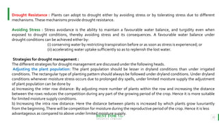 BEST FOR You
O R G A N I C S C O M P A N Y
11
Drought Resistance : Plants can adopt to drought either by avoiding stress or by tolerating stress due to different
mechanisms.These mechanisms provide drought resistance.
Avoiding Stress : Stress avoidance is the ability to maintain a favourable water balance, and turgidity even when
exposed to drought conditions, thereby avoiding stress and its consequences. A favourable water balance under
drought conditions can be achieved either by:
(i) conserving water by restricting transpiration before or as soon as stress is experienced; or
(ii) accelerating water uptake sufficiently so as to replenish the lost water.
Strategies for drought management :
The different strategies for drought management are discussed under the following heads.
Adjusting the plant population: The plant population should be lesser in dryland conditions than under irrigated
conditions. The rectangular type of planting pattern should always be followed under dryland conditions. Under dryland
conditions whenever moisture stress occurs due to prolonged dry spells, under limited moisture supply the adjustment
of plant population can be done by
a) Increasing the inter row distance: By adjusting more number of plants within the row and increasing the distance
between the rows reduces the competition during any part of the growing period of the crop. Hence it is more suitable
for limited moisture supply conditions.
b) Increasing the intra row distance: Here the distance between plants is increased by which plants grow luxuriantly
from the beginning.There will be competition for moisture during the reproductive period of the crop. Hence it is less
advantageous as compared to above under limited moisture supply.
 