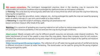BEST FOR You
O R G A N I C S C O M P A N Y
12
Mid season corrections: The contingent management practices done in the standing crop to overcome the
unfavourable soil moisture conditions due to prolonged dry spells are known as mid season conditions.
a) Thinning: This ca be done by removing every alternate row or every third row which will save the crop from failure by
reducing the competition.
b) Spraying: In crops like groundnut, castor, redgram, etc., during prolonged dry spells the crop can saved by spraying
water at weekly intervals or 2 per cent urea at week to 10 days interval.
c) Ratooning: In crops like sorghum and bajra, ratooning can practiced as mid
season correction measure after break of dry spell.
Mulching: It is a practice of spreading any covering material on soil surface to reduce evaporation losses. The mulches
will prolong the moisture availability in the soil and save the crop during drought conditions.
Weed control: Weeds compete with crop for different growth resources ore seriously under dryland conditions. The
water requirement of most of the weeds is more than the crop plants. Hence they compete more for soil moisture.
Therefore the weed control especially during early stages of crop growth reduce the impact of dry spell by soil moisture
conservation.
Water harvesting and life saving irrigation: The collection of run off water during peak periods of rainfall and storing
in different structures is known as water harvesting. The stored water can be used for giving the life saving irrigation
during prolonged dry spells.
 