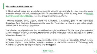BEST FOR You
O R G A N I C S C O M P A N Y
17
DROUGHT STATISTICS IN INDIA :
About 42% of India’s land area is facing drought, with 6% exceptionally dry--four times the spatial
extent of drought last year, according to data for the week ending March 26, 2019, from the Drought
EarlyWarning System (DEWS), a real-time drought monitoring platform.
Andhra Pradesh, Bihar, Gujarat, Jharkhand, Karnataka, Maharashtra, parts of the North-East,
Rajasthan, Tamil Nadu and Telangana are the worst hit. These states are home to 500 million people,
almost 40% of the country’s population.
While the central government has not declared drought anywhere so far, the state governments of
Andhra Pradesh, Gujarat, Karnataka, Maharashtra, Odisha and Rajasthan have declared many of their
districts as drought-hit.
“Before monsoon, which is still far away, the next two or three months are going to be difficult in many
of these regions,” Vimal Mishra, associate professor at the Indian Institute of Technology (IIT),
Gandhinagar, and the developer of DEWS, told IndiaSpend.
 
