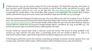 BEST FOR You
O R G A N I C S C O M P A N Y
18
Failed monsoon rains are the primary reason for the current situation. The North-East monsoon, also known as
‘post-monsoon rainfall’ (October-December) that provides 10-20% of India’s rainfall, was deficient by 44% in 2018
from the long-term normal of 127.2 mm, as per data from the India Meteorological Department (IMD). This
compounded the rainfall deficit in the South-West (SW) monsoon (June-September) that provides 80% of India’s
rainfall, which fell short by 9.4% in 2018--close to the 10% deficit range when the IMD declares a drought.
India has experienced widespread drought every year since 2015, Mishra said, with the exception of 2017. As the El
Nino--the unusual warming of the equatorial Pacific Ocean that makes Indian summers warmer and reduces rainfall--
looms over the 2019 SW monsoon, pre-monsoon showers (March-May) this year have also been deficient. India has
received 36% less rainfall than the long-term average between March 1 and March 28, 2019, as per IMD data. The
southern peninsular region recorded the lowest, a deficit greater than 60%.
Lower rainfall has reduced water levels in reservoirs across the country. The amount of water available in the
country’s 91 major reservoirs has gone down 32 percentage points over five months to March 22, 2019. In 31
reservoirs of southern states, water level has gone down by 36 percentage points over five months.
The drought could further worsen farm distress, exacerbate groundwater extraction, increase migration from rural
to urban areas, and further inflame water conflicts between states and between farms, cities and industries.
 