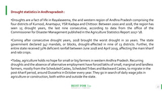 BEST FOR You
O R G A N I C S C O M P A N Y
22
Drought statistics in Andhrapradesh :
•Droughts are a fact of life in Rayalaseema, the arid western region of Andhra Pradesh comprising the
four districts of Kurnool, Anantapur, YSR Kadapa and Chittoor. Between 2000 and 2018, the region has
seen 15 drought years, the last nine consecutive, according to data from the office of the
Commissioner for Disaster Management published in the Agriculture Statistics Report 2017-’18.
•Coming after consecutive drought years, 2018 brought the worst drought in 20 years. The state
government declared 347 mandals, or blocks, drought-affected in nine of 13 districts. Further, the
entire state received 32% deficient rainfall between June 2018 and April 2019, affecting the main kharif
and rabi crops.
•Today, agriculture holds no hope for small or big farmers in western Andhra Pradesh. Recurring
droughts and the absence of alternative employment have forced lakhs of small, marginal and landless
farmers, mostly from the Scheduled Castes, ScheduledTribes and Backward Castes, to migrate in the
post-kharif period, around Dussehra in October every year.They go in search of daily wage jobs in
agriculture or construction, both within and outside the state.
 